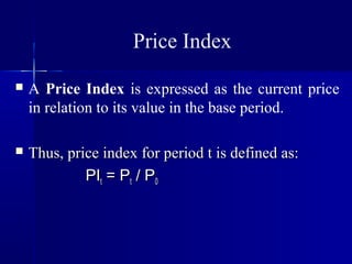 Price Index
   A Price Index is expressed as the current price
    in relation to its value in the base period.

   Thus, price index for period t is defined as:
             PIt = Pt / P0
 