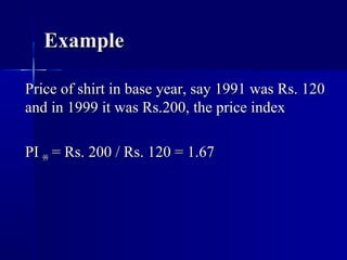 Example

Price of shirt in base year, say 1991 was Rs. 120
and in 1999 it was Rs.200, the price index

PI 99 = Rs. 200 / Rs. 120 = 1.67
 