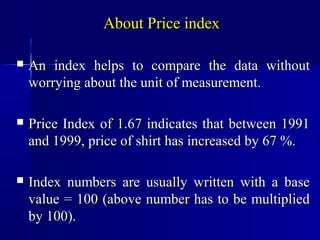 About Price index

   An index helps to compare the data without
    worrying about the unit of measurement.

   Price Index of 1.67 indicates that between 1991
    and 1999, price of shirt has increased by 67 %.

   Index numbers are usually written with a base
    value = 100 (above number has to be multiplied
    by 100).
 