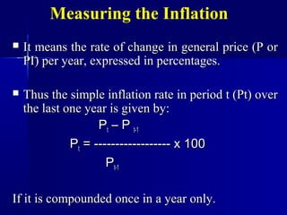 Measuring the Inflation
   It means the rate of change in general price (P or
    PI) per year, expressed in percentages.

   Thus the simple inflation rate in period t (Pt) over
    the last one year is given by:
                    Pt – P t-1
              Pt = ------------------ x 100
                      Pt-1

If it is compounded once in a year only.
 