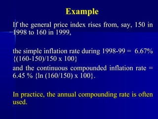 Example
If the general price index rises from, say, 150 in
1998 to 160 in 1999,

the simple inflation rate during 1998-99 = 6.67%
{(160-150)/150 x 100}
and the continuous compounded inflation rate =
6.45 % {ln (160/150) x 100}.

In practice, the annual compounding rate is often
used.
 
