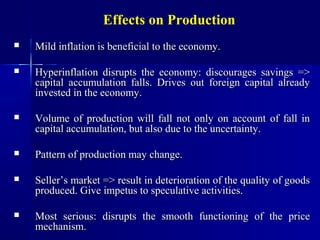 Effects on Production
   Mild inflation is beneficial to the economy.

   Hyperinflation disrupts the economy: discourages savings =>
    capital accumulation falls. Drives out foreign capital already
    invested in the economy.

   Volume of production will fall not only on account of fall in
    capital accumulation, but also due to the uncertainty.

   Pattern of production may change.

   Seller’s market => result in deterioration of the quality of goods
    produced. Give impetus to speculative activities.

   Most serious: disrupts the smooth functioning of the price
    mechanism.
 