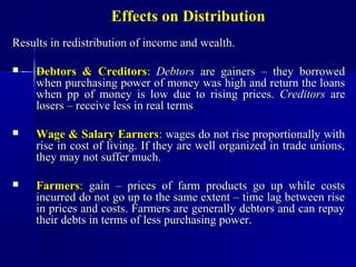 Effects on Distribution
Results in redistribution of income and wealth.

    Debtors & Creditors: Debtors are gainers – they borrowed
     when purchasing power of money was high and return the loans
     when pp of money is low due to rising prices. Creditors are
     losers – receive less in real terms

    Wage & Salary Earners: wages do not rise proportionally with
     rise in cost of living. If they are well organized in trade unions,
     they may not suffer much.

    Farmers: gain – prices of farm products go up while costs
     incurred do not go up to the same extent – time lag between rise
     in prices and costs. Farmers are generally debtors and can repay
     their debts in terms of less purchasing power.
 