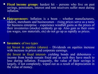    Fixed income groups: hardest hit – persons who live on past
    savings, pensioners, interest and rent receivers suffer most during
    inflation.

   Entrepreneurs: Inflation is a boon – whether manufacturers,
    traders, merchants and businessmen – rising prices serve as a tonic
    for business enterprise – experience windfall gains as the prices of
    their inventories (stocks) suddenly go up. Also gain as their costs
    (on wages, raw materials, etc) do not go up as rapidly as prices.


   Investors: of two types
    (a) Invest in equities (shares) – Dividends on equities increase
    with increase in prices and corporate earnings.
    (b) Invest in fixed interest- yielding bonds and debentures –
    income from bonds remain fixed and as such they have much to
    lose during inflation. Frequently, the value of their savings is
    largely, if not completely, wiped out as a result of depreciation in
    the value of money.
 