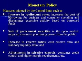 Monetary Policy
Measures adopted by the Central Bank such as
  Increase in re-discount rates: increases the cost of
   borrowing for business and consumer spending and
   discourages excessive activity based on borrowed
   funds

   Sale of government securities in the open market:
    mops up excessive purchasing power from the public

   Increase in reserve ratios: cash reserve ratio and
    statutory liquidity ratio; and

   Adjustments in selective controls: consumer credit
    control and higher margin requirements, etc.
 