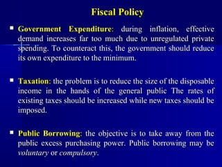 Fiscal Policy
   Government Expenditure: during inflation, effective
    demand increases far too much due to unregulated private
    spending. To counteract this, the government should reduce
    its own expenditure to the minimum.

   Taxation: the problem is to reduce the size of the disposable
    income in the hands of the general public The rates of
    existing taxes should be increased while new taxes should be
    imposed.

   Public Borrowing: the objective is to take away from the
    public excess purchasing power. Public borrowing may be
    voluntary or compulsory.
 
