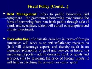 Fiscal Policy (Contd…)
   Debt Management: refers to public borrowing and
    repayment – the government borrowing may assume the
    form of borrowing from non-bank public through sale of
    bonds and securities, which will curtail consumption and
    private investment.

   Overvaluation: of domestic currency in terms of foreign
    currencies will serve as an anti-inflationary measure as
    (i) it will discourage exports and thereby result in an
    increased availability of good and services at home, (ii)
    encourage imports – add to domestic stock of goods and
    services, (iii) by lowering the price of foreign inputs, it
    will help in checking the upward cost-price spiral.
 
