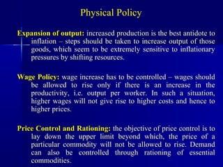 Physical Policy

Expansion of output: increased production is the best antidote to
   inflation – steps should be taken to increase output of those
   goods, which seem to be extremely sensitive to inflationary
   pressures by shifting resources.

Wage Policy: wage increase has to be controlled – wages should
   be allowed to rise only if there is an increase in the
   productivity, i.e. output per worker. In such a situation,
   higher wages will not give rise to higher costs and hence to
   higher prices.

Price Control and Rationing: the objective of price control is to
    lay down the upper limit beyond which, the price of a
    particular commodity will not be allowed to rise. Demand
    can also be controlled through rationing of essential
    commodities.
 