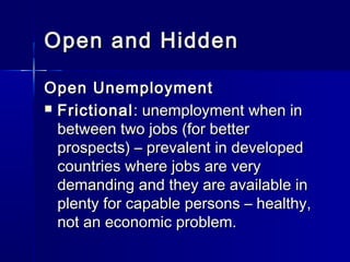Open and Hidden

Open Unemployment
 Frictional : unemployment when in
  between two jobs (for better
  prospects) – prevalent in developed
  countries where jobs are very
  demanding and they are available in
  plenty for capable persons – healthy,
  not an economic problem.
 