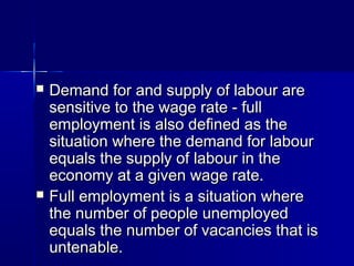    Demand for and supply of labour are
    sensitive to the wage rate - full
    employment is also defined as the
    situation where the demand for labour
    equals the supply of labour in the
    economy at a given wage rate.
   Full employment is a situation where
    the number of people unemployed
    equals the number of vacancies that is
    untenable.
 