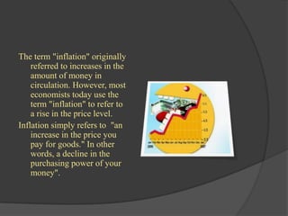 The term "inflation" originally
    referred to increases in the
    amount of money in
    circulation. However, most
    economists today use the
    term "inflation" to refer to
    a rise in the price level.
Inflation simply refers to "an
    increase in the price you
    pay for goods." In other
    words, a decline in the
    purchasing power of your
    money".
 