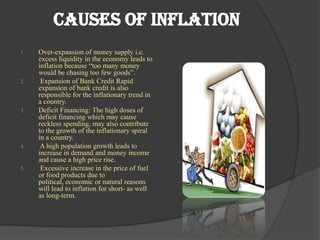 Causes of Inflation
1.   Over-expansion of money supply i.e.
     excess liquidity in the economy leads to
     inflation because “too many money
     would be chasing too few goods”.
2.    Expansion of Bank Credit Rapid
     expansion of bank credit is also
     responsible for the inflationary trend in
     a country.
3.   Deficit Financing: The high doses of
     deficit financing which may cause
     reckless spending, may also contribute
     to the growth of the inflationary spiral
     in a country.
4.    A high population growth leads to
     increase in demand and money income
     and cause a high price rise.
5.    Excessive increase in the price of fuel
     or food products due to
     political, economic or natural reasons
     will lead to inflation for short- as well
     as long-term.
 