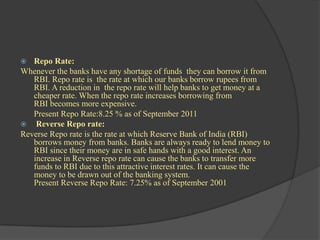   Repo Rate:
Whenever the banks have any shortage of funds they can borrow it from
   RBI. Repo rate is the rate at which our banks borrow rupees from
   RBI. A reduction in the repo rate will help banks to get money at a
   cheaper rate. When the repo rate increases borrowing from
   RBI becomes more expensive.
   Present Repo Rate:8.25 % as of September 2011
 Reverse Repo rate:
Reverse Repo rate is the rate at which Reserve Bank of India (RBI)
   borrows money from banks. Banks are always ready to lend money to
   RBI since their money are in safe hands with a good interest. An
   increase in Reverse repo rate can cause the banks to transfer more
   funds to RBI due to this attractive interest rates. It can cause the
   money to be drawn out of the banking system.
   Present Reverse Repo Rate: 7.25% as of September 2001
 