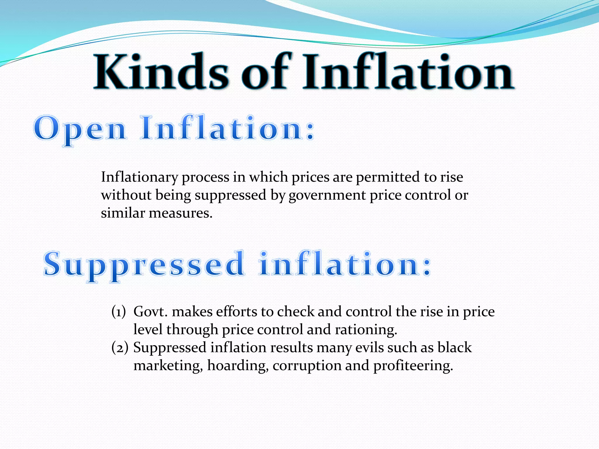 Inflationary process in which prices are permitted to rise
without being suppressed by government price control or
similar measures.
(1) Govt. makes efforts to check and control the rise in price
level through price control and rationing.
(2) Suppressed inflation results many evils such as black
marketing, hoarding, corruption and profiteering.
 