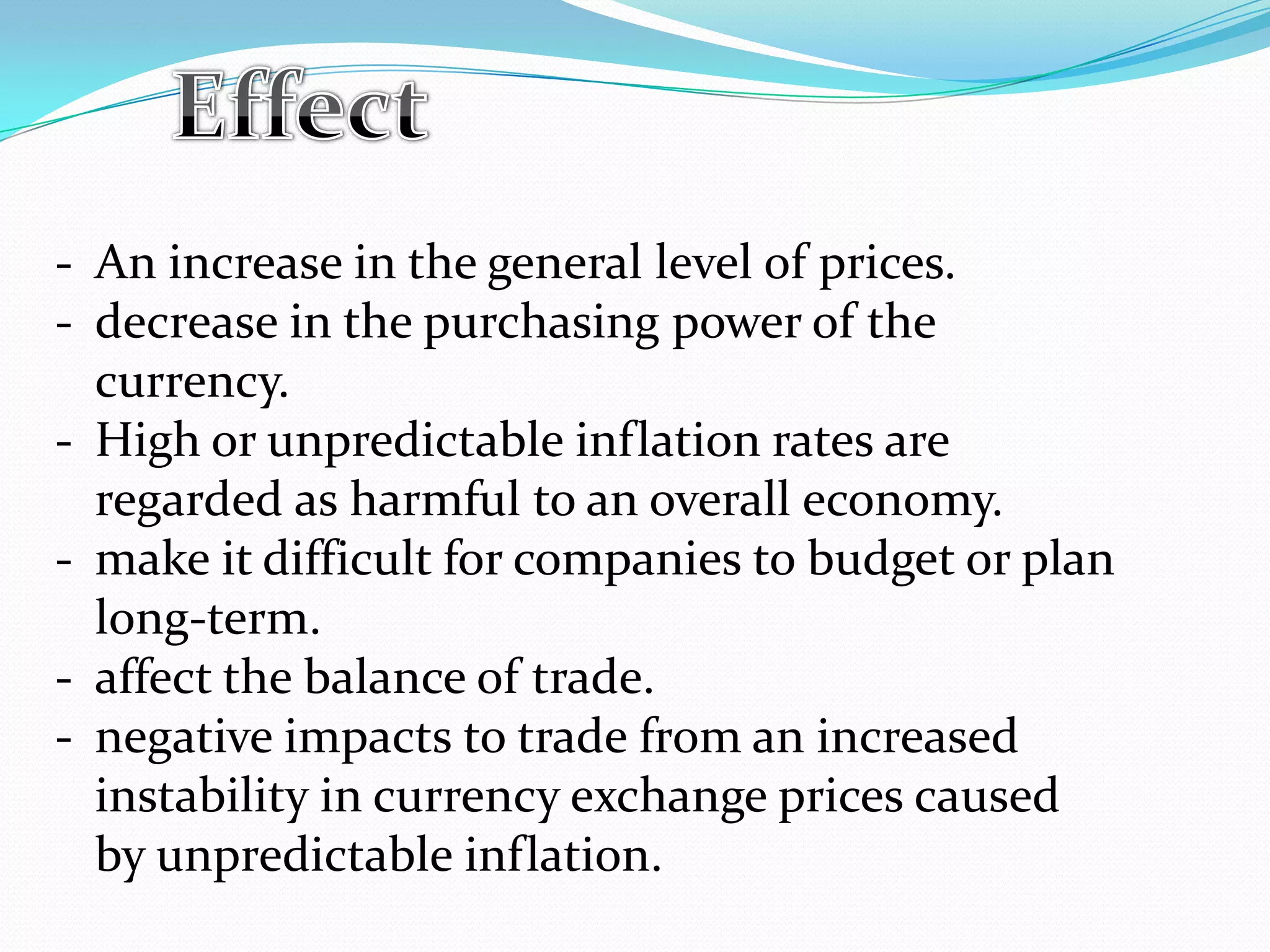 - An increase in the general level of prices.
- decrease in the purchasing power of the
currency.
- High or unpredictable inflation rates are
regarded as harmful to an overall economy.
- make it difficult for companies to budget or plan
long-term.
- affect the balance of trade.
- negative impacts to trade from an increased
instability in currency exchange prices caused
by unpredictable inflation.
 