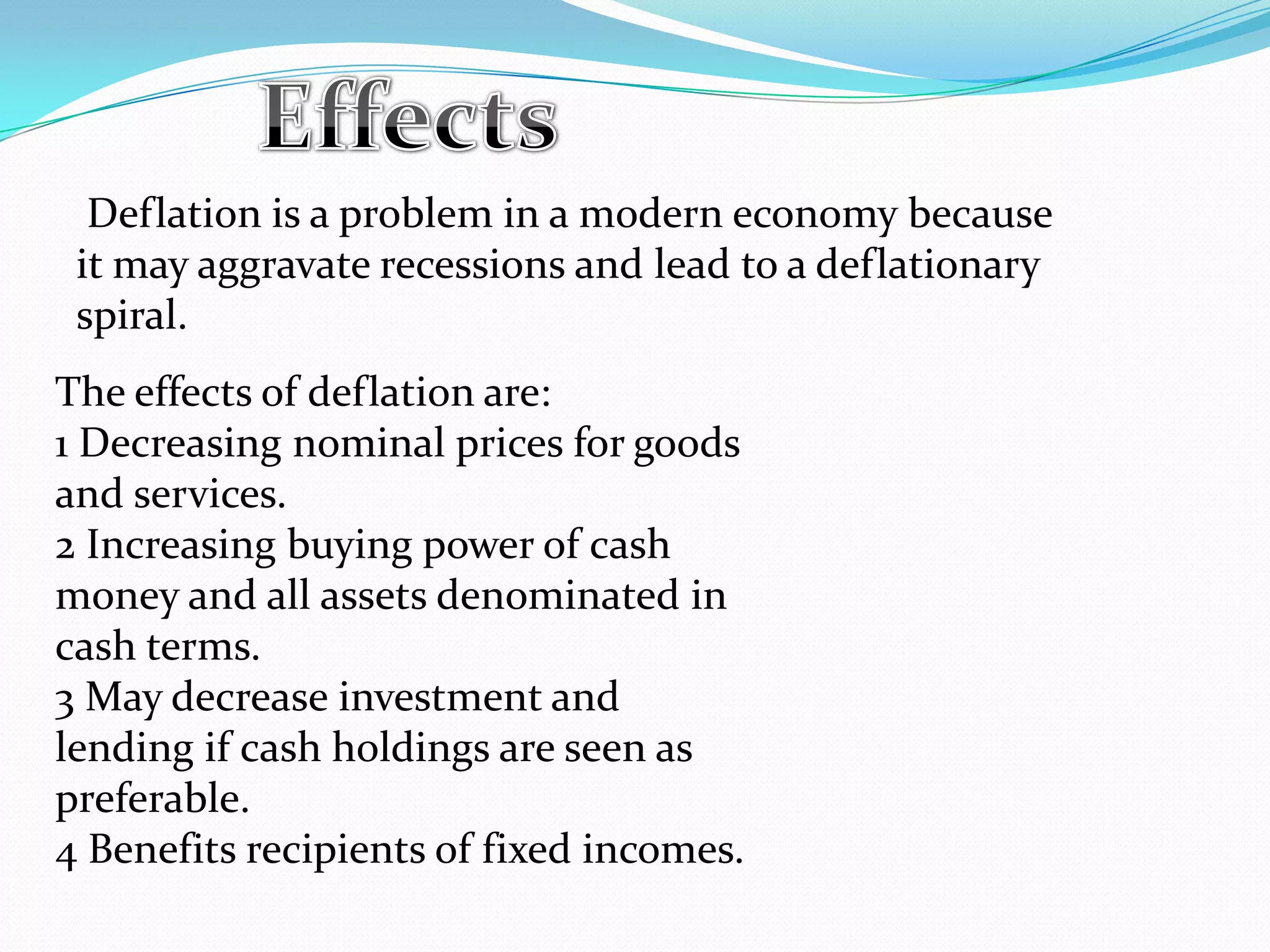 Deflation is a problem in a modern economy because
it may aggravate recessions and lead to a deflationary
spiral.
The effects of deflation are:
1 Decreasing nominal prices for goods
and services.
2 Increasing buying power of cash
money and all assets denominated in
cash terms.
3 May decrease investment and
lending if cash holdings are seen as
preferable.
4 Benefits recipients of fixed incomes.
 