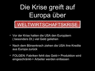 Die Krise greift auf
Europa über
Vor der Krise hatten die USA den Europäern
( besonders Dt.) viel Geld geliehen
Nach dem Börsenkrach ziehen die USA ihre Kredite
aus Europa zurück
FOLGEN: Fabriken fehlt das Geld-> Produktion wird
eingeschränkt-> Arbeiter werden entlassen
WELTWIRTSCHAFTSKRISE
 