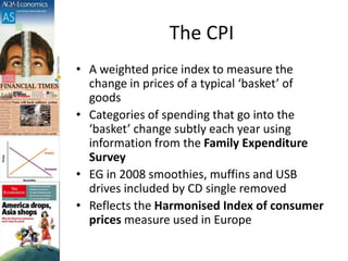 The CPI
• A weighted price index to measure the
change in prices of a typical ‘basket’ of
goods
• Categories of spending that go into the
‘basket’ change subtly each year using
information from the Family Expenditure
Survey
• EG in 2008 smoothies, muffins and USB
drives included by CD single removed
• Reflects the Harmonised Index of consumer
prices measure used in Europe
 