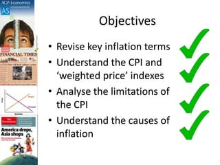 Objectives
• Revise key inflation terms
• Understand the CPI and
‘weighted price’ indexes
• Analyse the limitations of
the CPI
• Understand the causes of
inflation
 