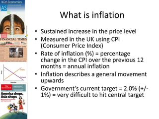 What is inflation
• Sustained increase in the price level
• Measured in the UK using CPI
(Consumer Price Index)
• Rate of inflation (%) = percentage
change in the CPI over the previous 12
months = annual inflation
• Inflation describes a general movement
upwards
• Government’s current target = 2.0% (+/-
1%) = very difficult to hit central target
 
