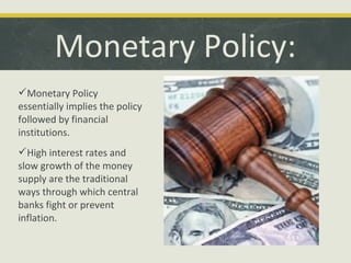 Monetary Policy:
Monetary Policy
essentially implies the policy
followed by financial
institutions.
High interest rates and
slow growth of the money
supply are the traditional
ways through which central
banks fight or prevent
inflation.

 