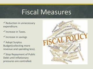 Fiscal Measures
Reduction in unnecessary
expenditure.
Increase in Taxes.
Increase in savings
Adopt Surplus
Budget(collecting more
revenue and spending less).
Stop Repayment of Public
Debt until inflationary
pressures are controlled.

 