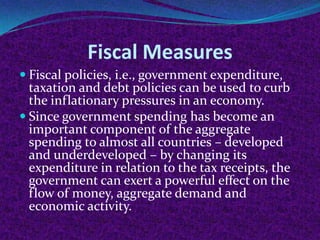 Fiscal Measures
 Fiscal policies, i.e., government expenditure,

taxation and debt policies can be used to curb
the inflationary pressures in an economy.
 Since government spending has become an
important component of the aggregate
spending to almost all countries – developed
and underdeveloped – by changing its
expenditure in relation to the tax receipts, the
government can exert a powerful effect on the
flow of money, aggregate demand and
economic activity.

 
