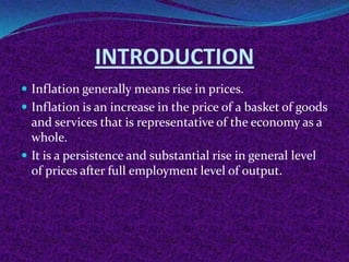INTRODUCTION
 Inflation generally means rise in prices.
 Inflation is an increase in the price of a basket of goods

and services that is representative of the economy as a
whole.
 It is a persistence and substantial rise in general level
of prices after full employment level of output.

 