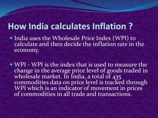 How India calculates Inflation ?
 India uses the Wholesale Price Index (WPI) to
calculate and then decide the inflation rate in the
economy.
 WPI - WPI is the index that is used to measure the
change in the average price level of goods traded in
wholesale market. In India, a total of 435
commodities data on price level is tracked through
WPI which is an indicator of movement in prices

of commodities in all trade and transactions.

 