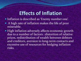 Effects of Inflation
 Inflation is described as ‘Enemy number one’.
 A high rate of inflation makes the life of poor
miserable.
 High inflation adversely affects economic growth

due to a number of factors : distortion of relative
prices, redistribution of wealth between debtors
and creditors, aversion to long-term contacts and
excessive use of resources for hedging inflation
risks.

 