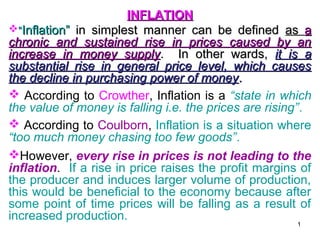 INFLATION
“Inflation” in simplest manner can be defined as a
chronic and sustained rise in prices caused by an
increase in money supply. In other wards, it is a
substantial rise in general price level, which causes
the decline in purchasing power of money .
 According to Crowther, Inflation is a “state in which
the value of money is falling i.e. the prices are rising”.
 According to Coulborn, Inflation is a situation where
“too much money chasing too few goods”.
However, every rise in prices is not leading to the
inflation. If a rise in price raises the profit margins of
the producer and induces larger volume of production,
this would be beneficial to the economy because after
some point of time prices will be falling as a result of
increased production.
1

 