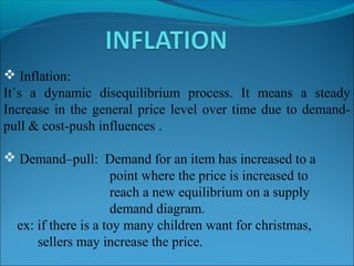  Inflation:
It`s a dynamic disequilibrium process. It means a steady
Increase in the general price level over time due to demandpull & cost-push influences .
 Demand–pull: Demand for an item has increased to a
point where the price is increased to
reach a new equilibrium on a supply
demand diagram.
ex: if there is a toy many children want for christmas,
sellers may increase the price.

 