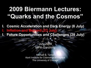 2009 Biermann Lectures: 
“Quarks and the Cosmos” 
I. Cosmic Acceleration and Dark Energy (8 July) 
I. Inflation and Beyond (23 July) 
I. Future Opportunities and Challenges (28 July) 
July 2009 
MPA-Garching 
Michael S. Turner 
Kavli Institute for Cosmological Physics 
The University of Chicago 
 