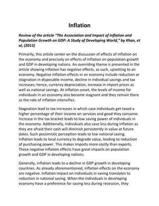 Inflation
Review of the article “The Association and Impact of Inflation and
Population Growth on GDP: A Study of Developing World,” by Khan, et
al, (2013)
Primarily, this article center on the discussion of effects of inflation on
the economy and precisely on effects of inflation on population growth
and GDP in developing nations. An overriding theme is presented in the
article showing inflation has negative effects, as such, upsetting to an
economy. Negative inflation effects in an economy include reduction or
stagnation in disposable income, decline in individual savings and tax
increases; hence, currency depreciation, increase in import prices as
well as national savings. At inflation onset, the levels of income for
individuals in an economy also become stagnant and they remain there
as the rate of inflation intensifies.
Stagnation lead to tax increases in which case individuals get taxed a
higher percentage of their income on services and good they consume.
Increase in the tax bracket leads to low saving power of individuals in
the economy. Additionally, individuals also save less during inflation as
they are afraid their cash will diminish persistently in value at future
dates. Such pessimistic perception leads to low national saving.
Inflation leads to local currency to degrade value, leading to reduction
of purchasing power. This makes imports more costly than exports.
These negative inflation effects have great impacts on population
growth and GDP in developing nations.
Generally, inflation leads to a decline in GDP growth in developing
countries. As already aforementioned, inflation effects on the economy
are negative. Inflation impact on individuals in saving translates to
reduction in national saving. When the individuals in developing
economy have a preference for saving less during recession, they
 