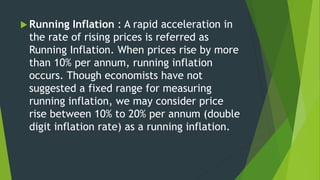  Running Inflation : A rapid acceleration in
the rate of rising prices is referred as
Running Inflation. When prices rise by more
than 10% per annum, running inflation
occurs. Though economists have not
suggested a fixed range for measuring
running inflation, we may consider price
rise between 10% to 20% per annum (double
digit inflation rate) as a running inflation.
 
