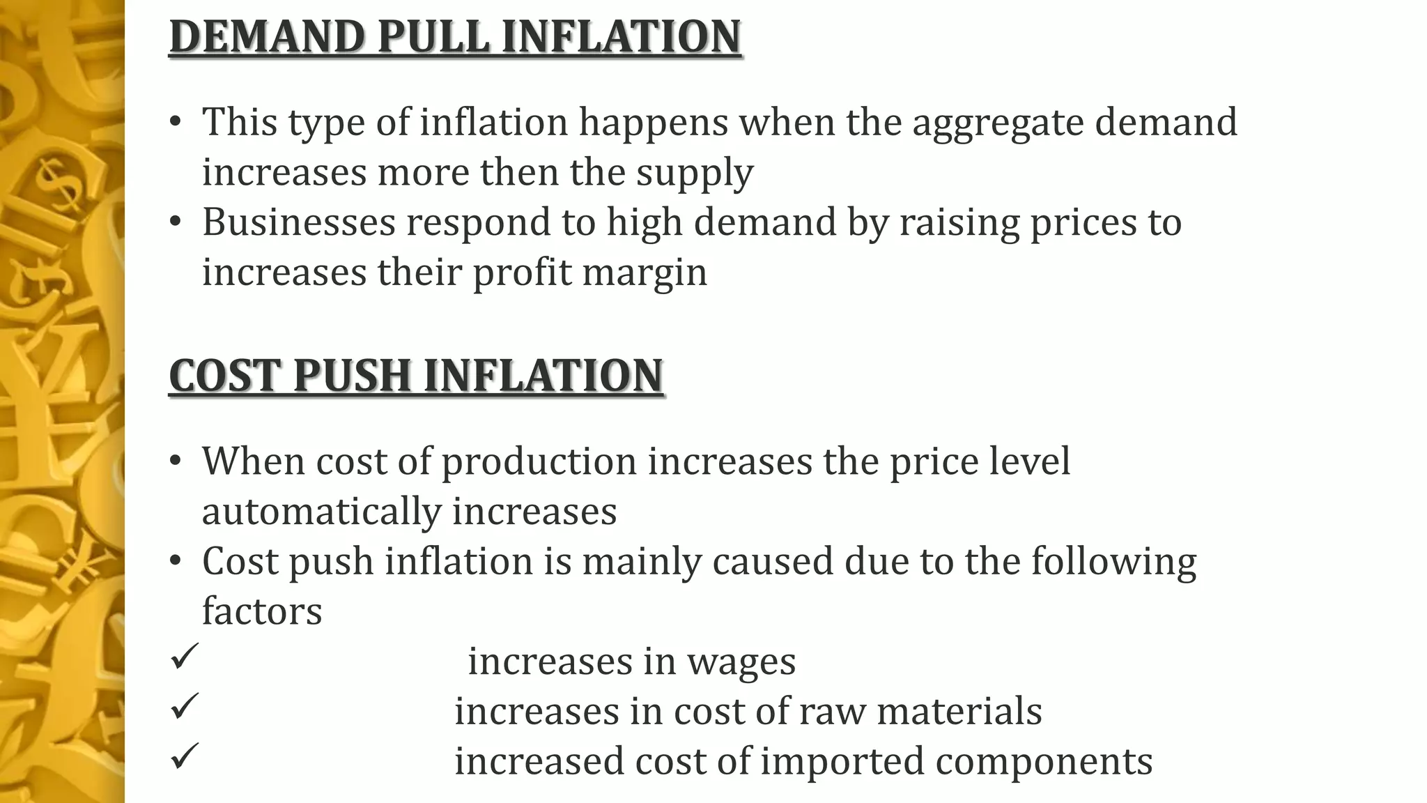 DEMAND PULL INFLATION
• This type of inflation happens when the aggregate demand
increases more then the supply
• Businesses respond to high demand by raising prices to
increases their profit margin
COST PUSH INFLATION
• When cost of production increases the price level
automatically increases
• Cost push inflation is mainly caused due to the following
factors
 increases in wages
 increases in cost of raw materials
 increased cost of imported components
 