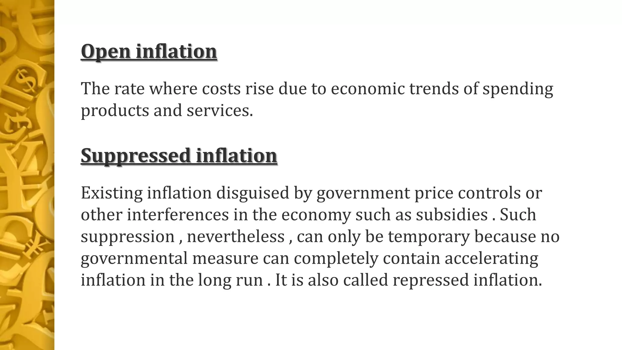 Open inflation
The rate where costs rise due to economic trends of spending
products and services.
Suppressed inflation
Existing inflation disguised by government price controls or
other interferences in the economy such as subsidies . Such
suppression , nevertheless , can only be temporary because no
governmental measure can completely contain accelerating
inflation in the long run . It is also called repressed inflation.
 