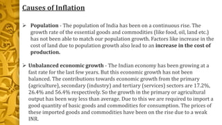 Causes of Inflation
 Population - The population of India has been on a continuous rise. The
growth rate of the essential goods and commodities (like food, oil, land etc.)
has not been able to match our population growth. Factors like increase in the
cost of land due to population growth also lead to an increase in the cost of
production.
 Unbalanced economic growth - The Indian economy has been growing at a
fast rate for the last few years. But this economic growth has not been
balanced. The contributions towards economic growth from the primary
(agriculture), secondary (industry) and tertiary (services) sectors are 17.2%,
26.4% and 56.4% respectively. So the growth in the primary or agricultural
output has been way less than average. Due to this we are required to import a
good quantity of basic goods and commodities for consumption. The prices of
these imported goods and commodities have been on the rise due to a weak
INR.
 