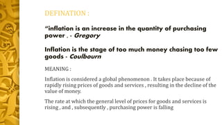 DEFINATION :
“inflation is an increase in the quantity of purchasing
power , - Gregory
Inflation is the stage of too much money chasing too few
goods - Coulbourn
MEANING :
Inflation is considered a global phenomenon . It takes place because of
rapidly rising prices of goods and services , resulting in the decline of the
value of money.
The rate at which the general level of prices for goods and services is
rising , and , subsequently , purchasing power is falling
 