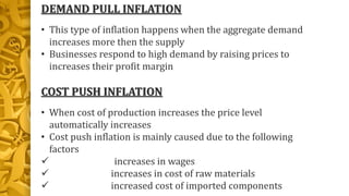 DEMAND PULL INFLATION
• This type of inflation happens when the aggregate demand
increases more then the supply
• Businesses respond to high demand by raising prices to
increases their profit margin
COST PUSH INFLATION
• When cost of production increases the price level
automatically increases
• Cost push inflation is mainly caused due to the following
factors
 increases in wages
 increases in cost of raw materials
 increased cost of imported components
 