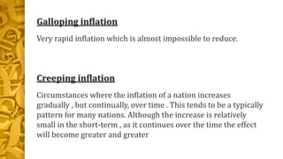 Galloping inflation
Very rapid inflation which is almost impossible to reduce.
Creeping inflation
Circumstances where the inflation of a nation increases
gradually , but continually, over time . This tends to be a typically
pattern for many nations. Although the increase is relatively
small in the short-term , as it continues over the time the effect
will become greater and greater
 