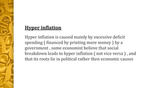 Hyper inflation
Hyper inflation is caused mainly by excessive deficit
spending ( financed by printing more money ) by a
government , some economist believe that social
breakdown leads to hyper inflation ( not vice versa ) , and
that its roots lie in political rather then economic causes
 