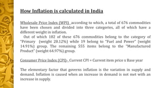 How Inflation is calculated in India
Wholesale Price Index (WPI) according to which, a total of 676 commodities
have been chosen and divided into three categories, all of which have a
different weight in inflation.
Out of which 102 of these 676 commodities belong to the category of
“Primary (weight 20.12%) while 19 belong to “Fuel and Power” (weight
14.91%) group. The remaining 555 items belong to the “Manufactured
Product” (weight 64.97%) group.
Consumer Price Index (CPI)- Current CPI = Current item price x Base year
The elementary factor that governs inflation is the variation in supply and
demand. Inflation is caused when an increase in demand is not met with an
increase in supply.
 