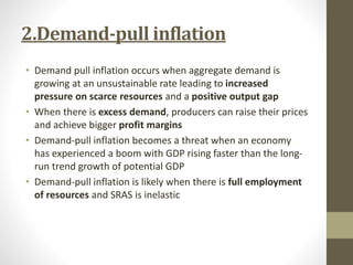 2.Demand-pull inflation
• Demand pull inflation occurs when aggregate demand is
growing at an unsustainable rate leading to increased
pressure on scarce resources and a positive output gap
• When there is excess demand, producers can raise their prices
and achieve bigger profit margins
• Demand-pull inflation becomes a threat when an economy
has experienced a boom with GDP rising faster than the long-
run trend growth of potential GDP
• Demand-pull inflation is likely when there is full employment
of resources and SRAS is inelastic
 