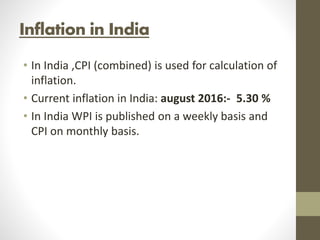 Inflation in India
• In India ,CPI (combined) is used for calculation of
inflation.
• Current inflation in India: august 2016:- 5.30 %
• In India WPI is published on a weekly basis and
CPI on monthly basis.
 