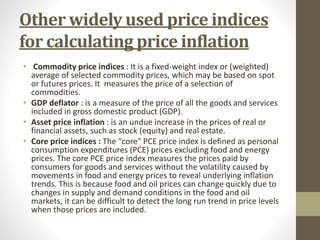 Other widely used price indices
for calculating price inflation
• Commodity price indices : It is a fixed-weight index or (weighted)
average of selected commodity prices, which may be based on spot
or futures prices. It measures the price of a selection of
commodities.
• GDP deflator : is a measure of the price of all the goods and services
included in gross domestic product (GDP).
• Asset price inflation : is an undue increase in the prices of real or
financial assets, such as stock (equity) and real estate.
• Core price indices : The "core" PCE price index is defined as personal
consumption expenditures (PCE) prices excluding food and energy
prices. The core PCE price index measures the prices paid by
consumers for goods and services without the volatility caused by
movements in food and energy prices to reveal underlying inflation
trends. This is because food and oil prices can change quickly due to
changes in supply and demand conditions in the food and oil
markets, it can be difficult to detect the long run trend in price levels
when those prices are included.
 