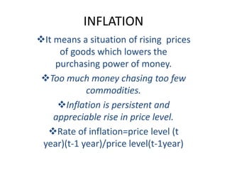 INFLATION
It means a situation of rising prices
of goods which lowers the
purchasing power of money.
Too much money chasing too few
commodities.
Inflation is persistent and
appreciable rise in price level.
Rate of inflation=price level (t
year)(t-1 year)/price level(t-1year)
 