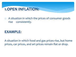 o A situation in which the prices of consumer goods
rise consistently.
EXAMPLE:
A situation in which food and gas prices rise, but home
prices, car prices, and art prices remain flat or drop.
1.OPEN INFLATION:
 