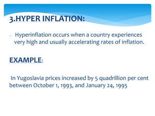 o Hyperinflation occurs when a country experiences
very high and usually accelerating rates of inflation.
EXAMPLE:
In Yugoslavia prices increased by 5 quadrillion per cent
between October 1, 1993, and January 24, 1995
3.HYPER INFLATION:
 