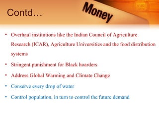 Contd…
• Overhaul institutions like the Indian Council of Agriculture
Research (ICAR), Agriculture Universities and the food distribution
systems
• Stringent punishment for Black hoarders
• Address Global Warming and Climate Change
• Conserve every drop of water
• Control population, in turn to control the future demand
 